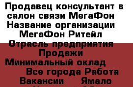 Продавец-консультант в салон связи МегаФон › Название организации ­ МегаФон Ритейл › Отрасль предприятия ­ Продажи › Минимальный оклад ­ 28 000 - Все города Работа » Вакансии   . Ямало-Ненецкий АО,Губкинский г.